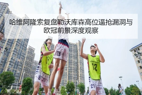 哈维阿隆索复盘勒沃库森高位逼抢漏洞与欧冠前景深度观察