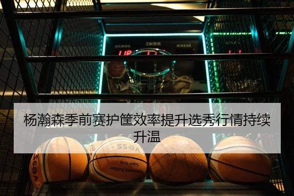 杨瀚森季前赛护筐效率提升选秀行情持续升温